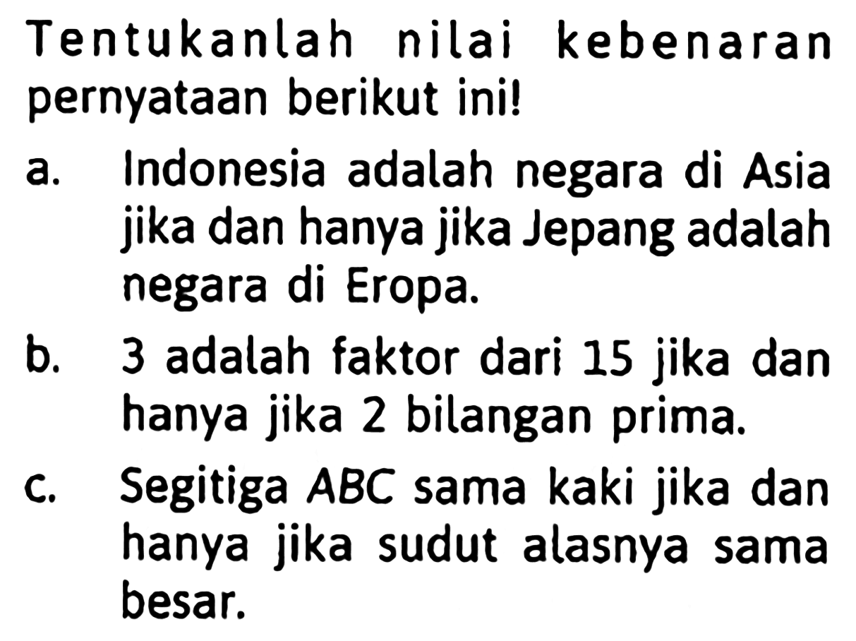 Tentukanlah nilai kebenaran pernyataan berikut ini!a. Indonesia adalah negara di Asia jika dan hanya jika Jepang adalah negara di Eropa.b. 3 adalah faktor dari 15 jika dan hanya jika 2 bilangan prima.c. Segitiga ABC sama kaki jika dan hanya jika sudut alasnya sama besar.