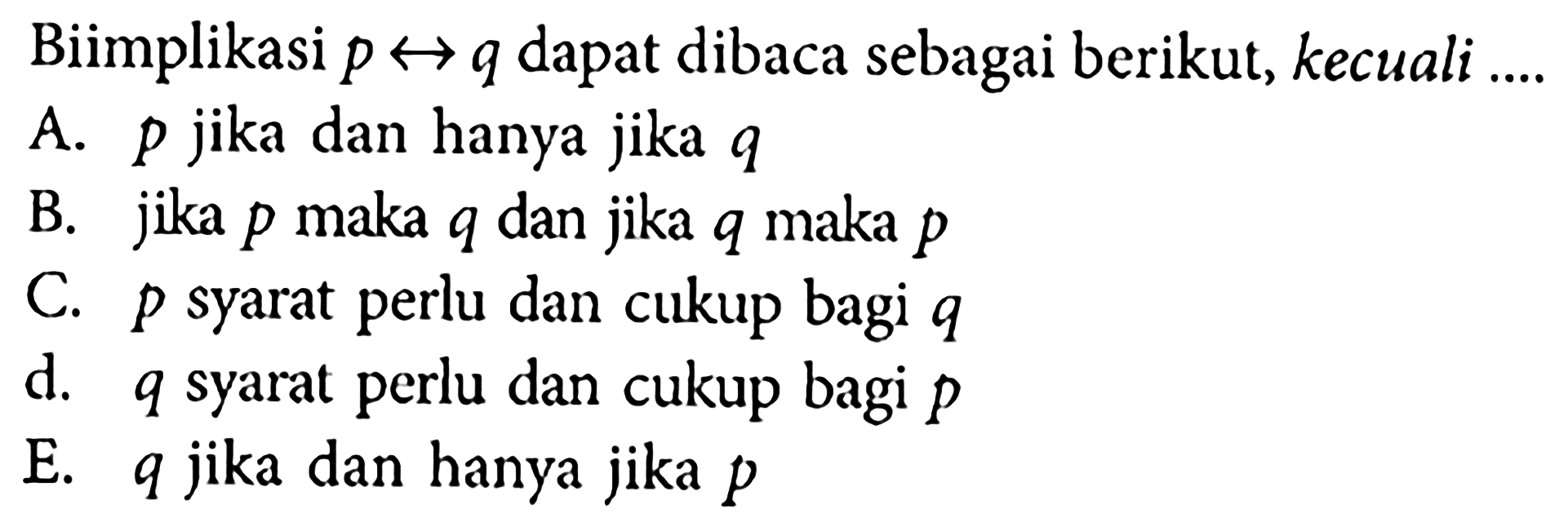 Biimplikasi p <-> q dapat dibaca sebagai berikut, kecuali .... A. p jika dan hanya jika q B. jika p maka q dan jika q maka p C. p syarat perlu dan cukup bagi q d. q syarat perlu dan cukup bagi p E. q jika dan hanya jika p