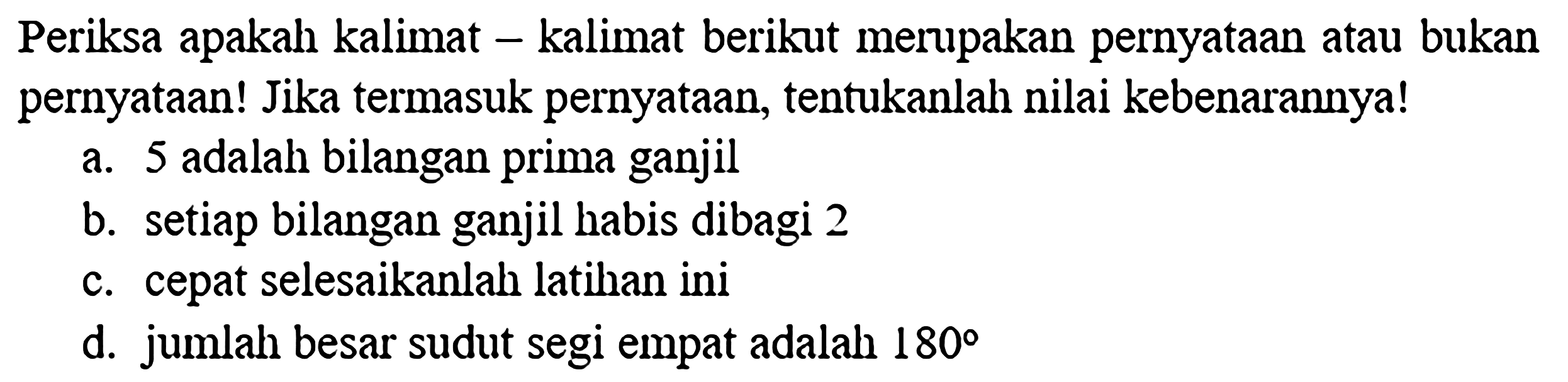 Periksa apakah kalimat-kalimat berikut merupakan pernyataan atau bukan pernyataan! Jika termasuk pernyataan, tentukanlah nilai kebenarannya!a. 5 adalah bilangan prima ganjilb. setiap bilangan ganjil habis dibagi 2c. cepat selesaikanlah latihan inid. jumlah besar sudut segi empat adalah  180 