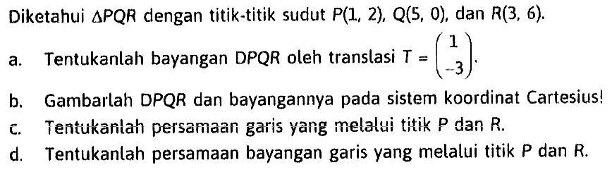 Diketahui segitiga PQR dengan titik-titik sudut P(1, 2), Q(5, 0) dan R(3, 6). a. Tentukanlah bayangan DPQR oleh translasi T=(1 -3). b. Gambarlah DPQR dan bayangannya pada sistem koordinat Cartesius! c. Tentukanlah persamaan garis yang melalui titik P dan R. d. Tentukanlah persamaan bayangan garis yang melalui titik P dan R.