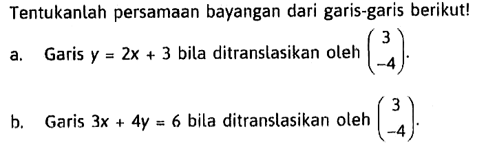 Tentukanlah persamaan bayangan dari garis-garis berikut! a. Garis y=2x+3 bila ditranslasikan oleh (3 -4). b. Garis 3x+4y=6 bila ditranslasikan oleh (3 -4).