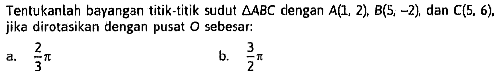 Tentukanlah bayangan titik-titik sudut segitiga ABC dengan A(1, 2), B(5, -2) dan C(5, 6). jika dirotasikan dengan pusat O sebesar: a. 2/3 pi b. 3/2 pi