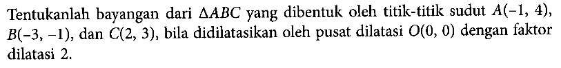 Tentukanlah bayangan dari deltaABC yang dibentuk oleh titik-titik sudut A(-1,4), B(-3,-1), dan C(2,3), bila didilatasikan oleh pusat dilatasi O(0,0) dengan faktor dilatasi 2.