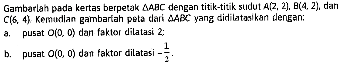 Gambarlah pada kertas berpetak  segitiga ABC  dengan titik-titik sudut  A(2,2), B(4,2) , dan  C(6,4) . Kemudian gambarlah peta dari  segitiga ABC  yang didilatasikan dengan:a. pusat  O(0,0)  dan faktor dilatasi 2;b. pusat  O(0,0)  dan faktor dilatasi  -1/2 .