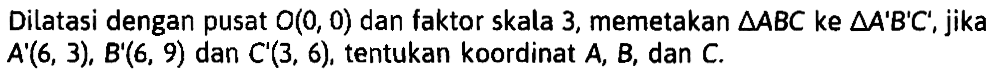 Dilatasi dengan pusat O(0,0) dan faktor skala 3, memetakan segitiga ABC ke segitiga A'B'C', jika A'(6,3), B'(6,9) dan C'(3,6), tentukan koordinat A, B, dan C.