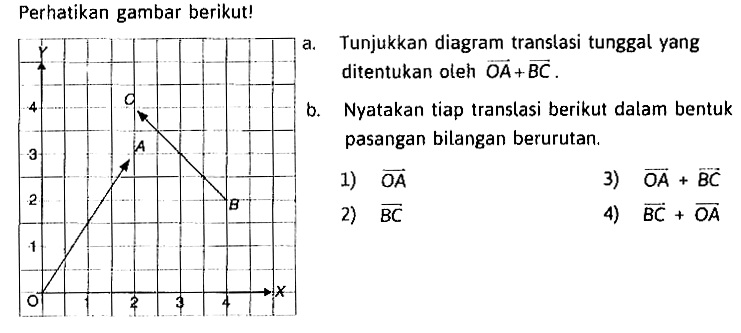 Perhatikan gambar berikut! Y 4 3 2 1 O A B C 1 2 3 4 Xa. Tunjukkan diagram translasi tunggal yang ditentukan oleh vektor OA+vektor BC. b. Nyatakan tiap translasi berikut dalam bentuk pasangan bilangan berurutan. 1)vektor OA 3)vektor OA+vektor BC 2) vektor BC 4) vektor BC+vektor OA