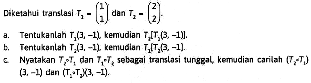 Diketahui translasi T1=(1, 1) dan T2=(2 2). a. Tentukanlah T1(3, -1), kemudian T2[T1(3, -1)]. b. Tentukanlah T2(3, -1), kemudian T1[T2(3, -1)]. c. Nyatakan T2oT1 dan T1oT2 sebagai translasi tunggal, kemudian carilah (T2oT1)(3, -1) dan (T1oT2)(3, -1).