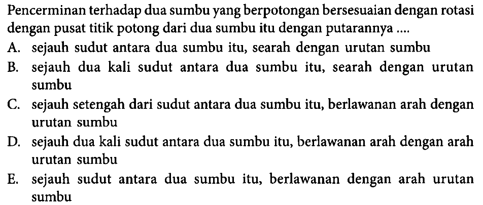 Pencerminan terhadap dua sumbu yang berpotongan bersesuaian dengan rotasi dengan pusat titik potong dari dua sumbu itu dengan putarannya ....
A. sejauh sudut antara dua sumbu itu, searah dengan urutan sumbu
B. sejauh dua kali sudut antara dua sumbu itu, searah dengan urutan sumbu
C. sejauh setengah dari sudut antara dua sumbu itu, berlawanan arah dengan urutan sumbu
D. sejauh dua kali sudut antara dua sumbu itu, berlawanan arah dengan arah urutan sumbu
E. sejauh sudut antara dua sumbu itu, berlawanan dengan arah urutan sumbu