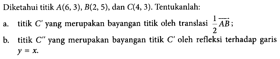 Diketahui titik A(6,3),B(2,5), dan C(4,3). Tentukanlah: a. titik C' yang merupakan bayangan titik oleh translasi 1/2 AB; b. titik C" yang merupakan bayangan titik C' oleh refleksi terhadap garis y=x.