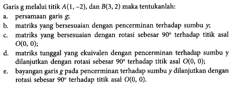 Garis g melalui titik A(1,-2), dan B(3,2) maka tentukanlah: a. persamaan gairs g; b. matriks yang bersesuaian dengan pencerminan terhadap sumbu y; c. matriks yang bersesuaian dengan rotasi sebesar 90 terhadap titik asal O(0,0); d. matriks tunggal yang ekuivalen dengan pencerminan terhadap sumbu y dilanjutkan dengan rotasi sebesar 90 terhadap titik asal O(0,0); e. bayangan gairs g pada pencerminan terhadap sumbu y dilanjutkan dengan rotasi sebesar 90 terhadap titik asal O(0,0).