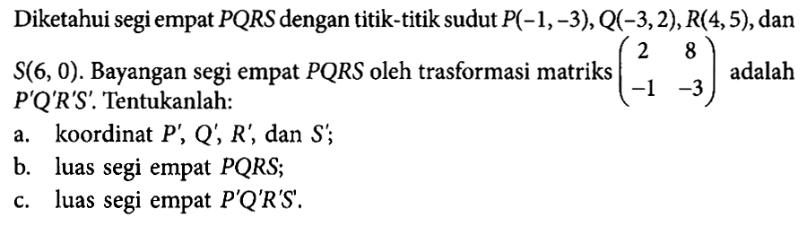 Diketahui segi empat PQRS dengan titik-titik sudut P(-1,-3), Q(-3,2),R(4,5),dan S(6, 0) . Bayangan segi empat PQRS oleh trasformasi matriks (2 8 -1 -3) adalah P'Q'R'S'. Tentukanlah: a. koordinat P', Q', R', dan S'; b. luas segi empat PQRS; c. luas segi empat P'Q'R'S'.