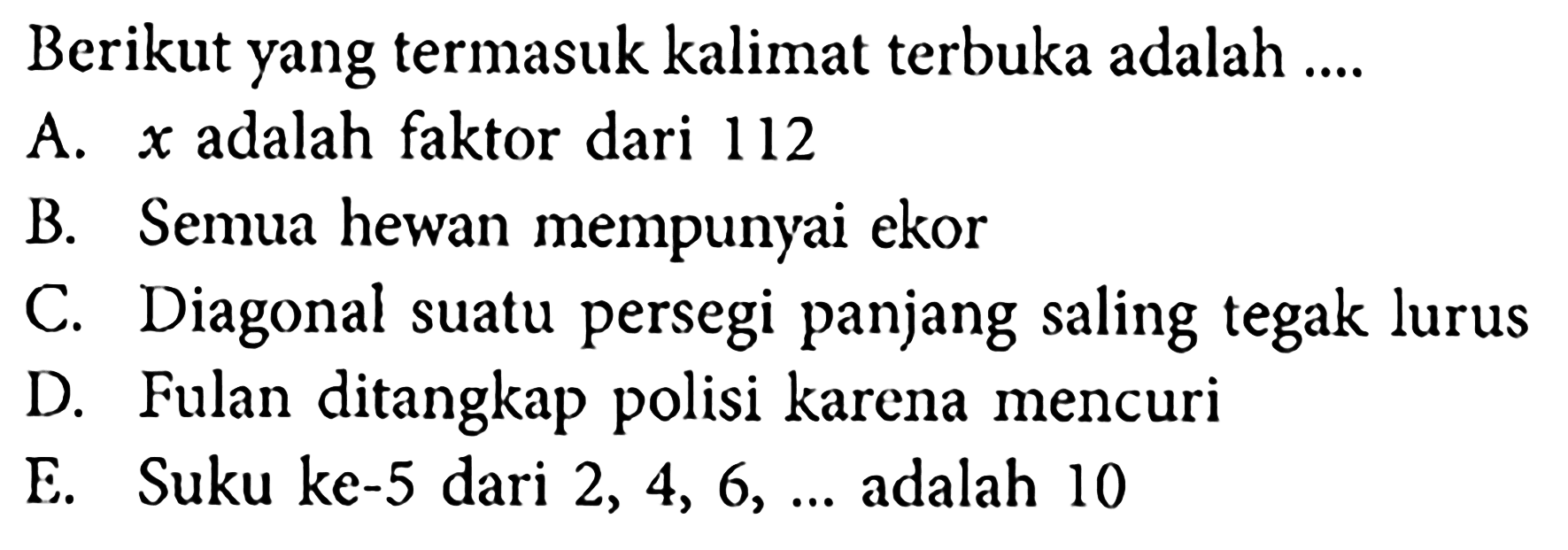 Berikut yang termasuk kalimat terbuka adalah ....
A.  x  adalah faktor dari 112
B. Semua hewan mempunyai ekor
C. Diagonal suatu persegi panjang saling tegak lurus
D. Fulan ditangkap polisi karena mencuri
E. Suku ke-5 dari  2,4,6, ...  adalah 10