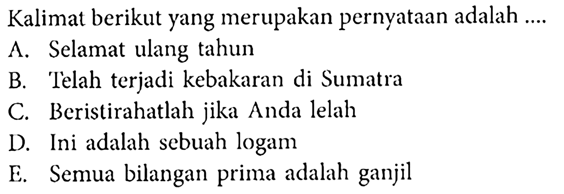 Kalimat berikut yang merupakan pernyataan adalah ....
A. Selamat ulang tahun
B. Telah terjadi kebakaran di Sumatra
C. Beristirahatlah jika Anda lelah
D. Ini adalah sebuah logam
E. Semua bilangan prima adalah ganjil