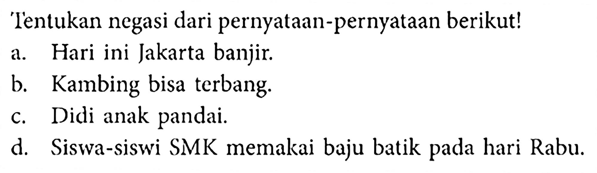 Tentukan negasi dari pernyataan-pernyataan berikut!a. Hari ini Jakarta banjir.b. Kambing bisa terbang.c. Didi anak pandai.d. Siswa-siswi SMK memakai baju batik pada hari Rabu.