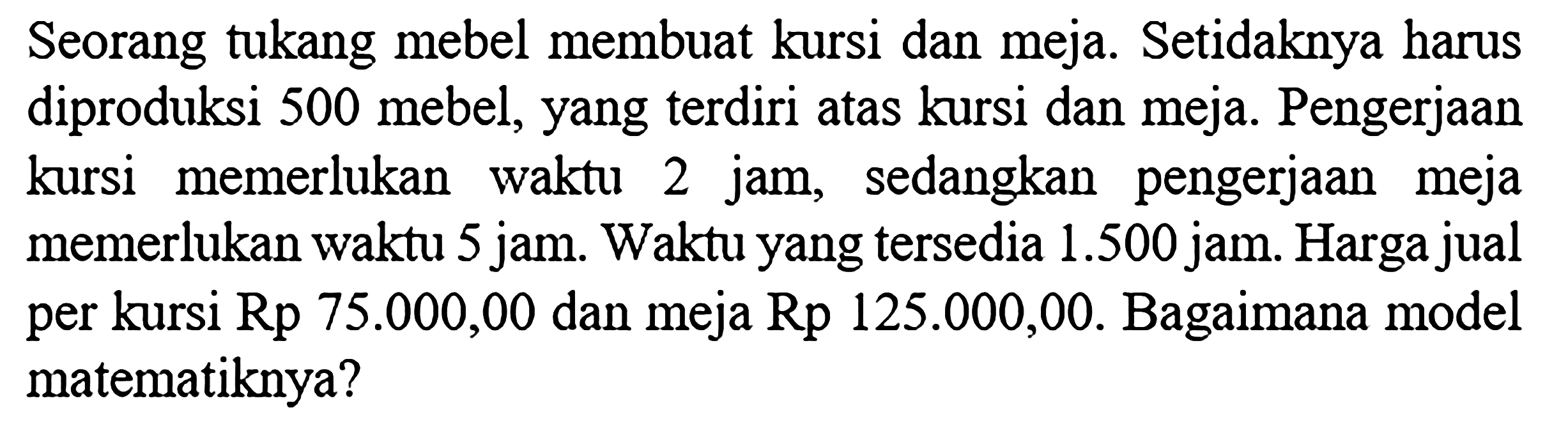 Seorang tukang mebel membuat kursi dan meja. Setidaknya harus diproduksi 500 mebel, yang terdiri atas kursi dan meja. Pengerjaan kursi memerlukan waktu 2 jam, sedangkan pengerjaan meja memerlukan waktu 5 jam. Waktu yang tersedia 1.500 jam. Harga jual per kursi Rp 75.000,00 dan meja Rp 125.000,00. Bagaimana model matematiknya?