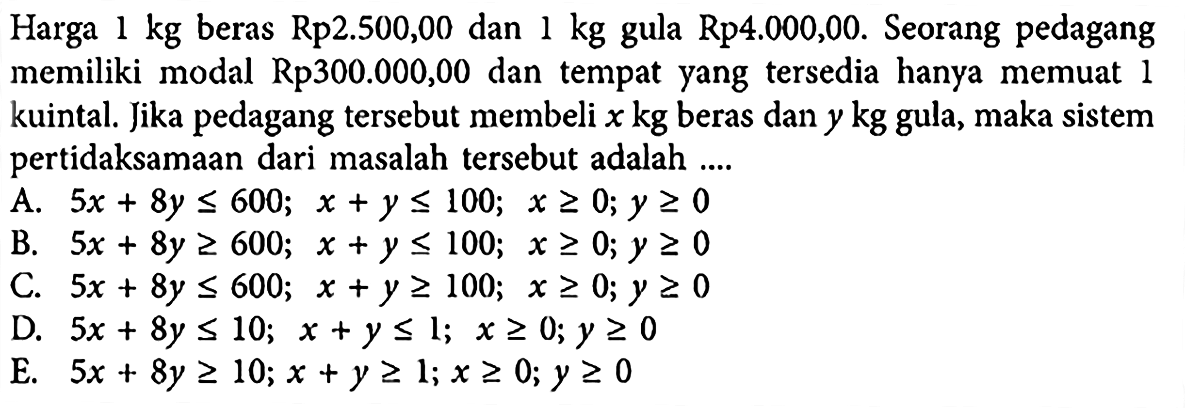 Harga 1 kg beras Rp2.500,00 dan 1 kg gula Rp4.000,00. Seorang pedagang memiliki modal Rp300.000,00 dan tempat yang tersedia hanya memuat 1 kuintal. Jika pedagang tersebut membeli x kg beras dan y kg gula, maka sistem pertidaksamaan dari masalah tersebut adalah....