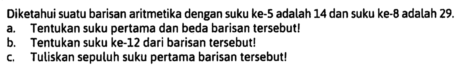 Diketahui suatu barisan aritmetika dengan suku ke-5 adalah 14 dan suku ke-8 adalah 29. a. Tentukan suku pertama dan beda barisan tersebut! b. Tentukan suku ke-12 dari barisan tersebut! c. Tuliskan sepuluh suku pertama barisan tersebut!