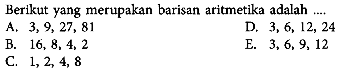 Berikut yang merupakan barisan aritmetika adalah ....A.  3,9,27,81 D.  3,6,12,24 B.  16,8,4,2 E.  3,6,9,12 C.  1,2,4,8 