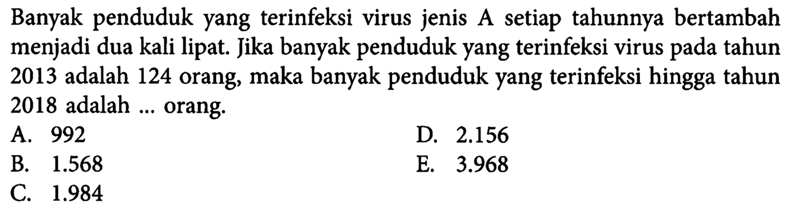 Banyak penduduk yang terinfeksi virus jenis A setiap tahunnya bertambah menjadi dua kali lipat. Jika banyak penduduk yang terinfeksi virus pada tahun 2013 adalah 124 orang, maka banyak penduduk yang terinfeksi hingga tahun 2018 adalah ... orang.A. 992D.  2.156 B.  1.568 E.  3.968 C.  1.984 