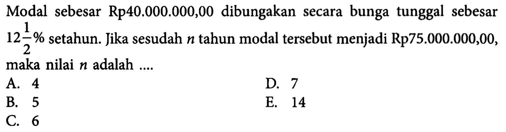 Modal sebesar Rp40.000.000,00 dibungakan secara bunga tunggal sebesar  12 1/2%  setahun. Jika sesudah  n  tahun modal tersebut menjadi Rp75.000.000,00, maka nilai  n  adalah ....