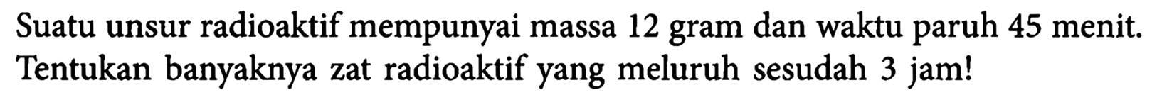 Suatu unsur radioaktif mempunyai massa 12 gram dan waktu paruh 45 menit. Tentukan banyaknya zat radioaktif yang meluruh sesudah 3 jam! 