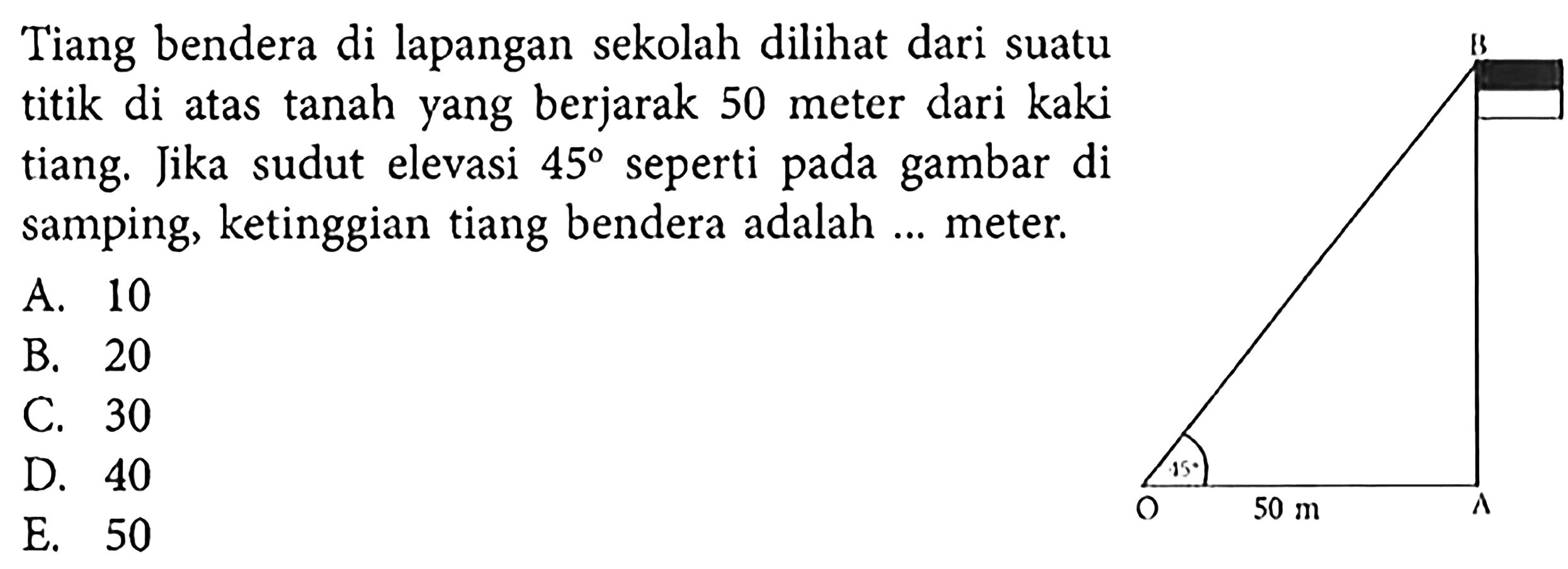 Tiang bendera di lapangan sekolah dilihat dari suatu titik di atas tanah yang berjarak 50 meter dari kaki tiang. Jika sudut elevasi  45  seperti pada gambar di samping, ketinggian tiang bendera adalah ... meter.50 m 45