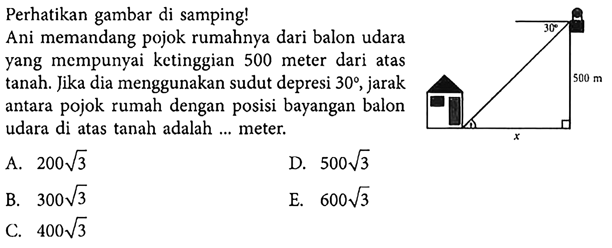 Perhatikan gambar di samping! Ani memandang pojok rumahnya dari balon udara yang mempunyai ketinggian 500 meter dari atas tanah. Jika dia menggunakan sudut depresi 30, jarak antara pojok rumah dengan posisi bayangan balon udara di atas tanah adalah ... meter.
