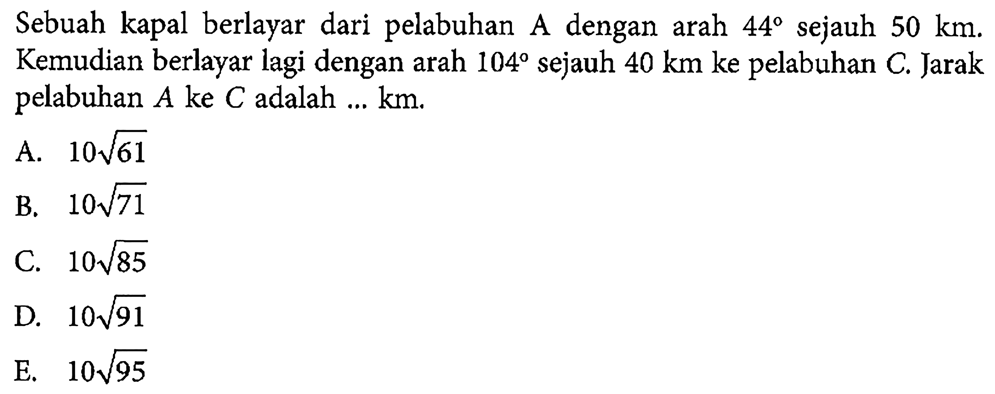 Sebuah kapal berlayar dari pelabuhan A dengan arah 44  sejauh 50 km.  Kemudian berlayar lagi dengan arah 104 sejauh 40 km ke pelabuhan C. Jarak pelabuhan A ke C adalah...km.