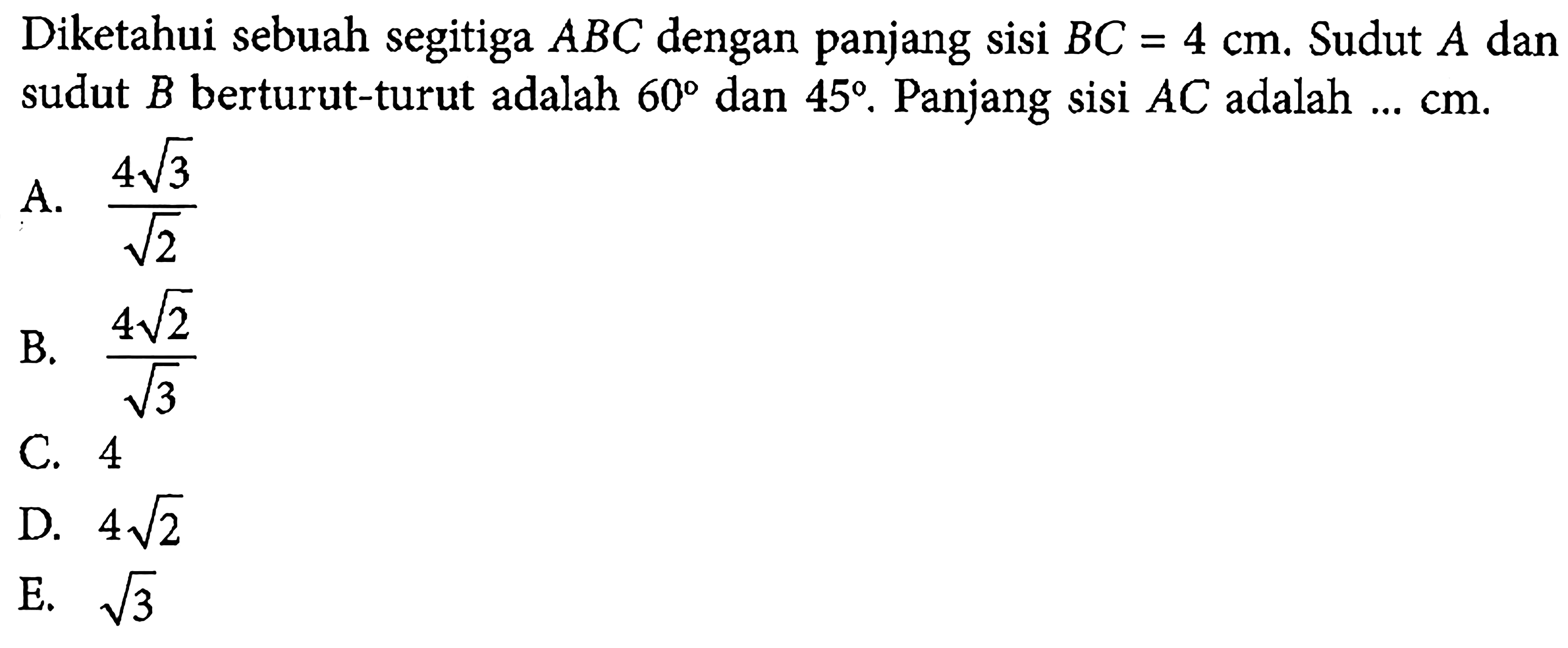 Diketahui sebuah segitiga ABC dengan panjang sisi BC=4 cm. Sudut A dan sudut B berturut-turut adalah 60 dan 45. Panjang sisi AC adalah .... cm.