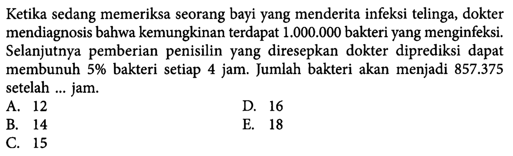 Ketika sedang memeriksa seorang bayi yang menderita infeksi telinga, dokter mendiagnosis bahwa kemungkinan terdapat 1.000.000  bakteri yang menginfeksi. Selanjutnya pemberian penisilin yang diresepkan dokter diprediksi dapat membunuh 5% bakteri setiap 4 jam. Jumlah bakteri akan menjadi  857.375  setelah ... jam.