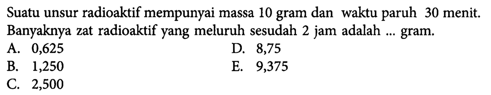 Suatu unsur radioaktif mempunyai massa 10 gram dan waktu paruh 30 menit. Banyaknya zat radioaktif yang meluruh sesudah 2 jam adalah ... gram.