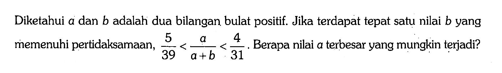 Diketahui a dan b adalah dua bilangan bulat positif. Jika terdapat tepat satu nilai b yang memenuhi pertidaksamaan, 5/39 < a/(a + b) < 4/31. Berapa nilai a terbesar yang mungkin terjadi?