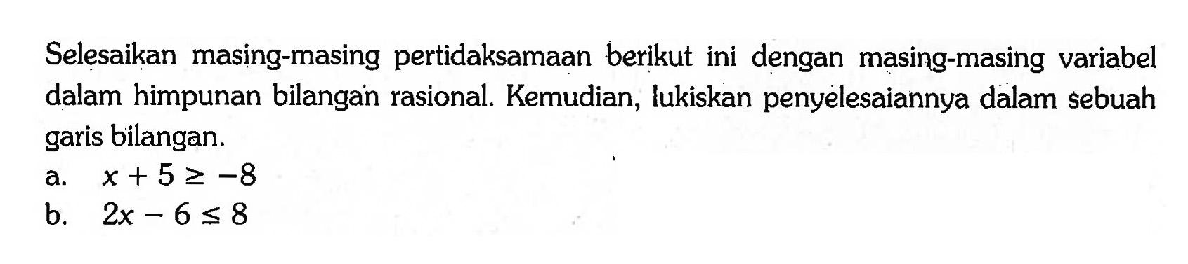 Selesaikan masing-masing pertidaksamaan berikut ini dengan masing-masing variabel dalam himpunan bilangan rasional. Kemudian, lukiskan penyelesaiannya dalam sebuah garis bilangan. a. x + 5 >= -8 b. 2x - 6 <= 8