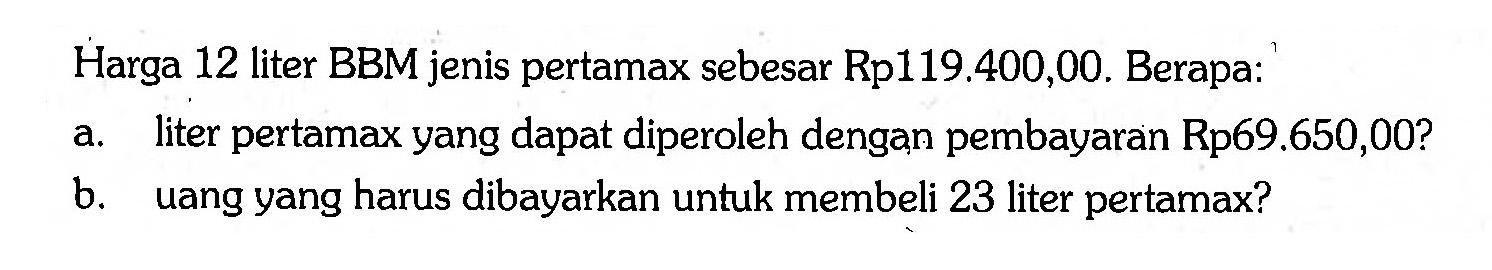 Harga 12 liter BBM jenis pertamax sebesar Rp 119.400,00. Berapa:
a. liter pertamax yang dapat diperoleh dengan pembayaran Rp 69.650,00?
b. uang yang harus dibayarkan untuk membeli 23 liter pertamax?