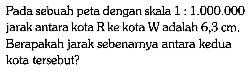 Pada sebuah peta dengan skala 1 : 1.000.000 jarak antara kota R ke kota  W  adalah  6,3 cm . Berapakah jarak sebenarnya antara kedua kota tersebut?