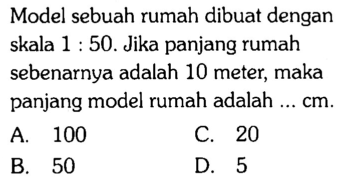 Model sebuah rumah dibuat dengan skala 1 : 50. Jika panjang rumah sebenarnya adalah 10 meter, maka panjang model rumah adalah ...  cm .
