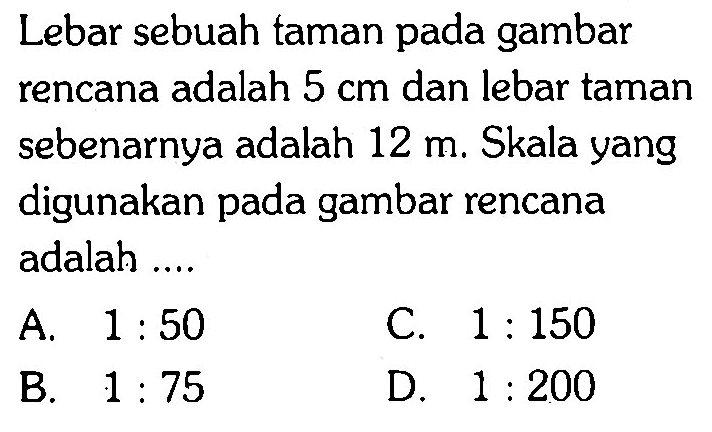 Lebar sebuah taman pada gambar rencana adalah  5 cm  dan lebar taman sebenarnya adalah  12 m . Skala yang digunakan pada gambar rencana adalah ....