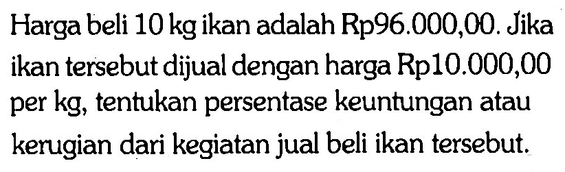 Harga beli 10 kg ikan adalah Rp96.000,00. Jika ikan tersebut dijual dengan harga Rp10.000,00 per kg, tentukan persentase keuntungan atau kerugian dari kegiatan jual beli ikan tersebut.