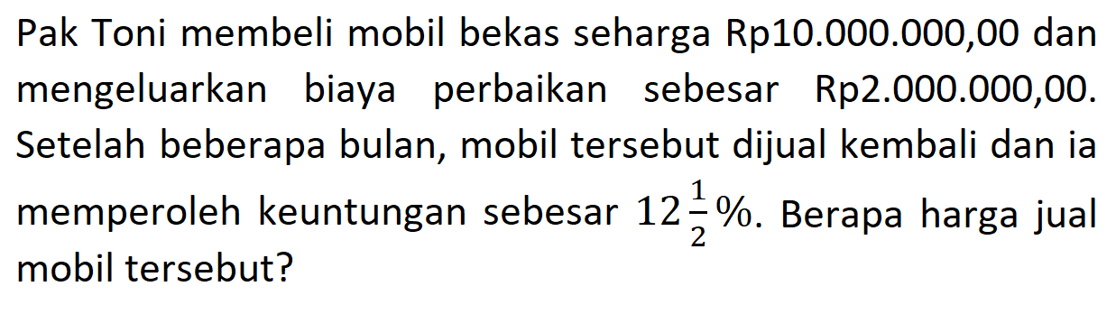 Pak Toni membeli mobil bekas seharga Rp10.000.000,00 dan mengeluarkan biaya perbaikan sebesar Rp2.000.000,00. Setelah beberapa bulan, mobil tersebut dijual kembali dan ia memperoleh keuntungan sebesar  12 1/2% . Berapa harga jual mobil tersebut?