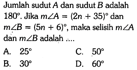 Jumlah sudut  A  dan sudut  B  adalah  180 . Jika  m sudut A=(2 n+35)  dan  m sudut B=(5 n+6) , maka selisih  m sudut A  dan  m sudut B  adalah  ... . 
