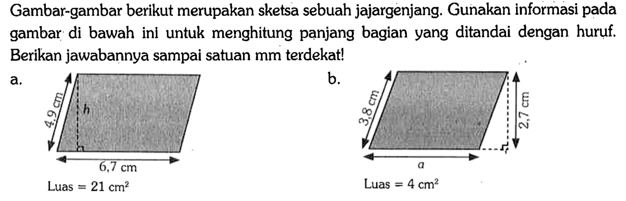 Gambar-gambar berikut merupakan sketsa sebuah jajargenjang. Gunakan informasi pada gambar di bawah ini untuk menghitung panjang bagian yang ditandai dengan huruf. Berikan jawabannya sampai satuan mm terdekat!
a. 4,9cm h 6,7 cm Luas=21 cm^2
b. 3,8 cm a 2,7 cm Luas=4 cm^2