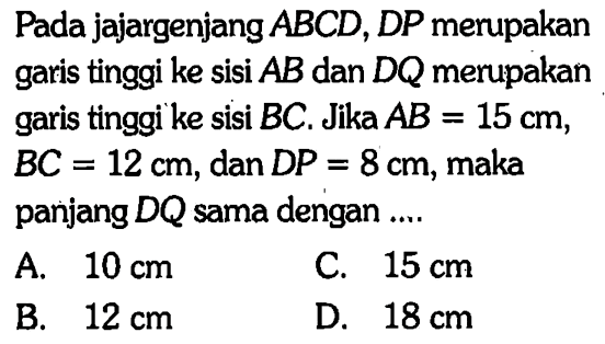 Pada jajargenjang ABCD, DP merupakan garis tinggi ke sisi AB dan DQ merupakan garis tinggi ke sisi BC. Jika AB=15 cm, BC=12 cm, dan DP=8 cm, maka panjang DQ sama dengan ....
