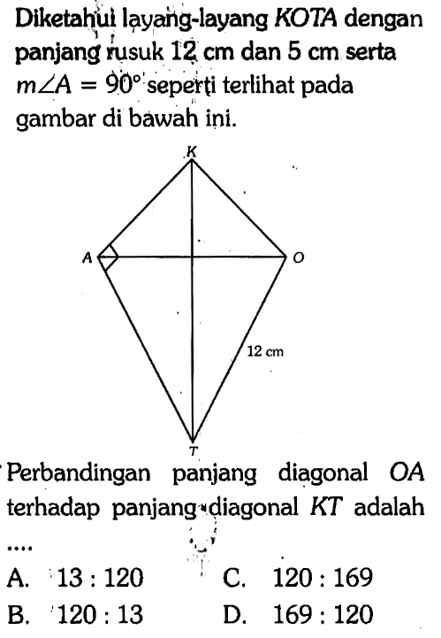 Diketahui layang-layang KOTA dengan panjang rusuk 12 cm dan 5 cm serta m sudut A=90 seperti terlihat pada gambar di bawah ini. KOTA 12 cm
Perbandingan panjang diagonal OA terhadap panjang diagonal KT adalah
