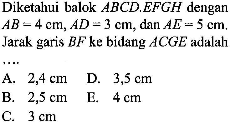 Diketahui balok ABCD.EFGH dengan AB=4 cm, AD=3 cm, dan AE=5 cm. Jarak BF ke bidang ACGE adalah ...