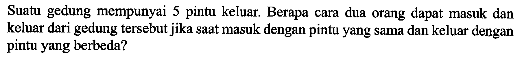 Suatu gedung mempunyai $ pintu keluar. Berapa cara dua orang dapat masuk dan keluar dari gedung tersebut jika saat masuk dengan pintu yang sama dan keluar dengan pintu yang berbeda?