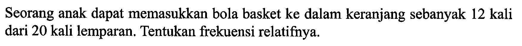 Seorang anak dapat memasukkan bola basket ke dalam keranjang sebanyak 12 kali dari 20 kali lemparan. Tentukan frekuensi relatifnya.