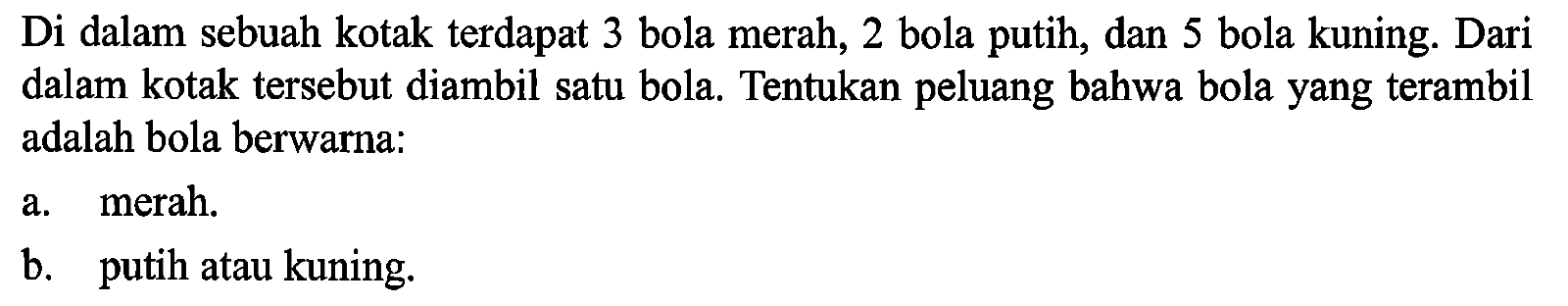 Di dalam sebuah kotak terdapat 3 bola merah, 2 bola putih, dan 5 bola kuning. Dari dalam kotak tersebut diambil satu bola. Tentukan peluang bahwa bola yang terambil adalah bola berwarna:a. merah.b. putih atau kuning.