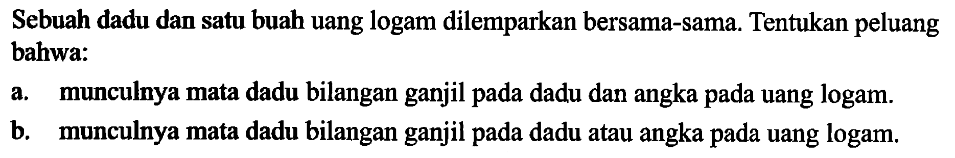 Sebuah dadu dan satu buah uang logam dilemparkan bersama-sama. Tentukan peluang bahwa: 
a. munculnya mata dadu bilangan ganjil pada dadu dan angka pada uang logam. 
b. munculnya mata dadu bilangan ganjil pada dadu atau angka pada uang logam. 