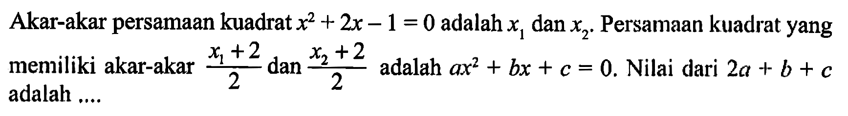 Akar-akar persamaan kuadrat x^2 + 2x - 1 = 0 adalah x1 dan x2 . Persamaan kuadrat yang meniliki akar-akar (x1 + 2)/2 dan (x2 +2)/2 adalah ax^2 + bx + c = 0. Nilai dari 2a + b + c adalah ....