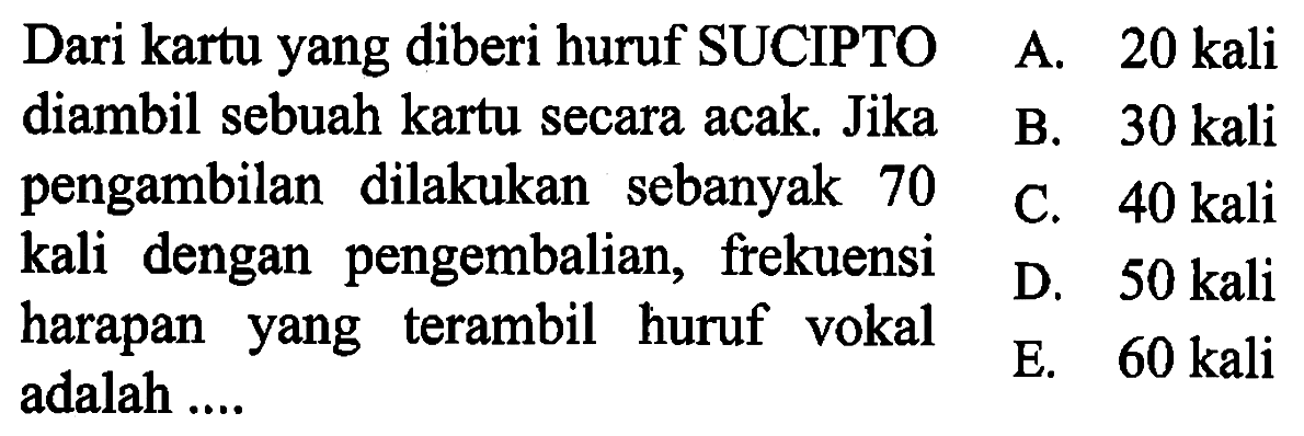 Dari kartu yang diberi huruf SUCIPTO diambil sebuah kartu secara acak. Jika pengambilan dilakukan sebanyak 70 kali dengan pengembalian, frekuensi harapan yang terambil huruf vokal adalah ....